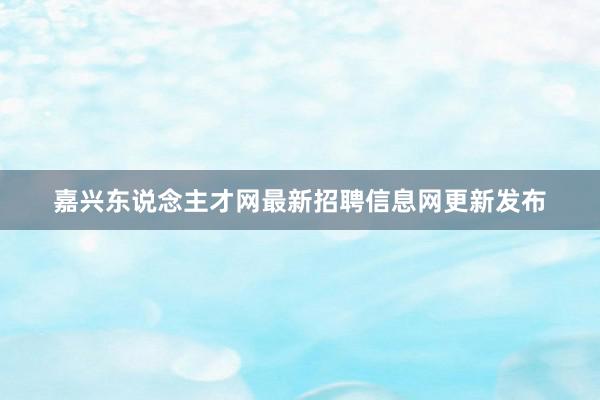 嘉兴东说念主才网最新招聘信息网更新发布