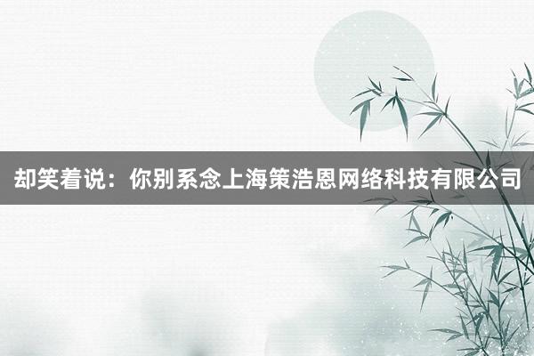 却笑着说：你别系念上海策浩恩网络科技有限公司